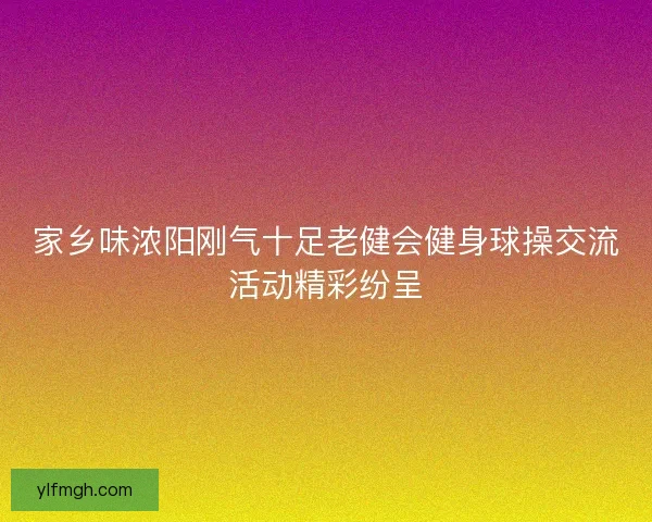 家乡味浓阳刚气十足老健会健身球操交流活动精彩纷呈 家乡味浓阳刚气十足老健会健身球操交流活动精彩纷呈