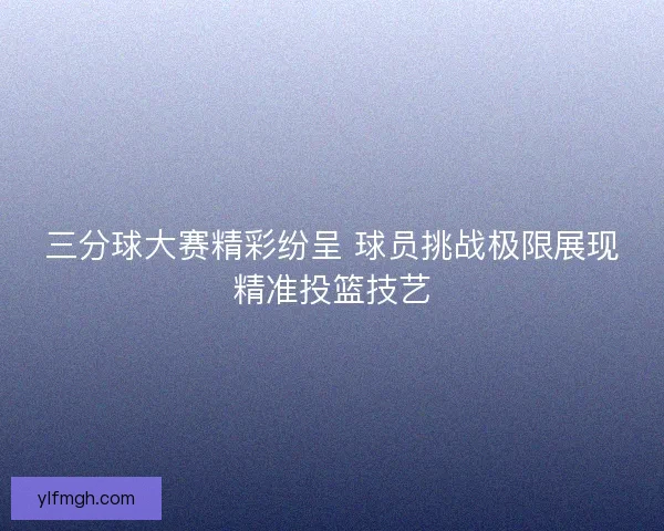 三分球大赛精彩纷呈 球员挑战极限展现精准投篮技艺