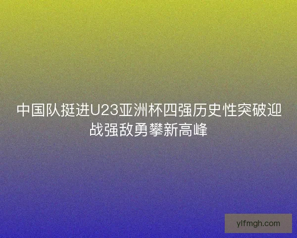 中国队挺进U23亚洲杯四强历史性突破迎战强敌勇攀新高峰