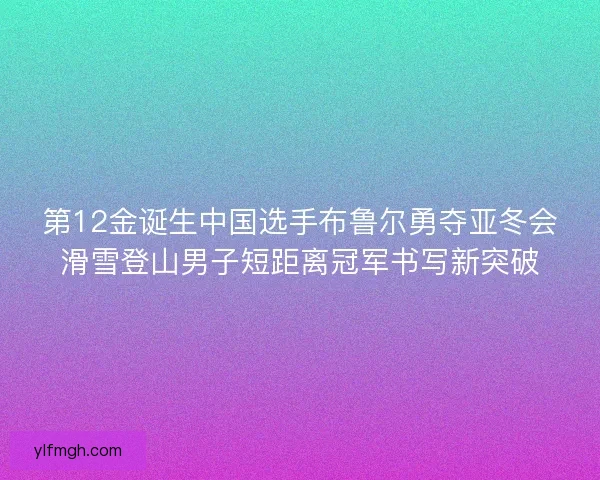 第12金诞生中国选手布鲁尔勇夺亚冬会滑雪登山男子短距离冠军书写新突破