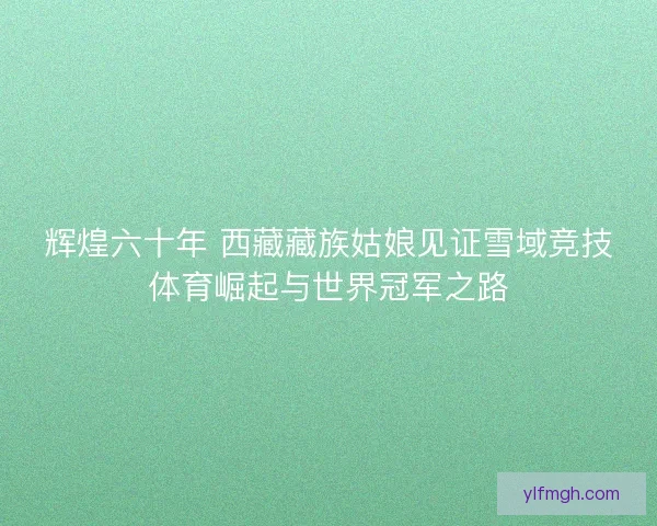 辉煌六十年 西藏藏族姑娘见证雪域竞技体育崛起与世界冠军之路